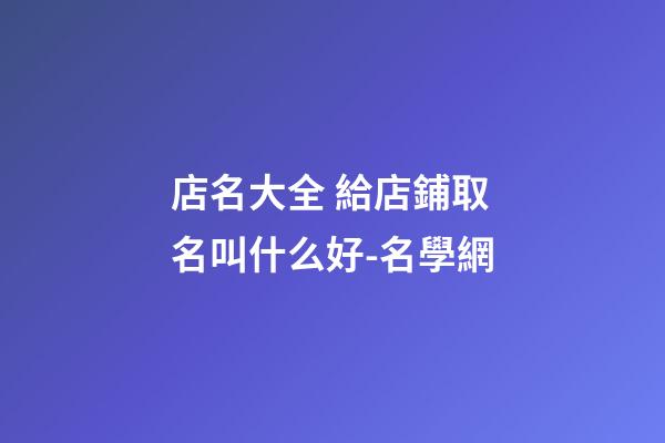 店名大全 給店鋪取名叫什么好-名學網-第1張-店鋪起名-玄機派